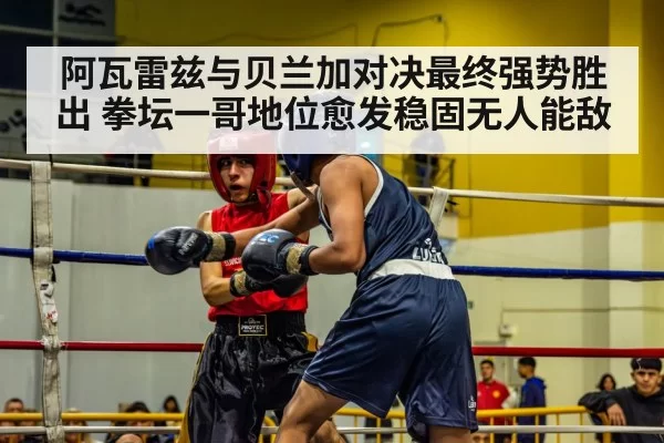 阿瓦雷兹与贝兰加对决最终强势胜出 拳坛一哥地位愈发稳固无人能敌